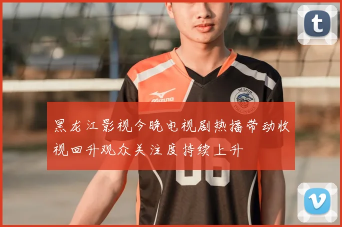 黑龙江影视今晚电视剧热播带动收视回升观众关注度持续上升