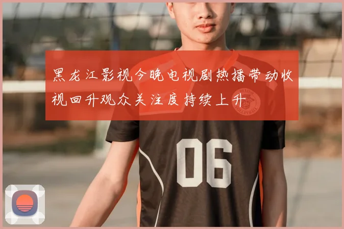 黑龙江影视今晚电视剧热播带动收视回升观众关注度持续上升