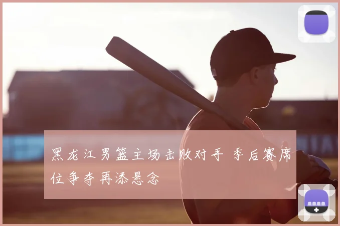 黑龙江男篮主场击败对手 季后赛席位争夺再添悬念